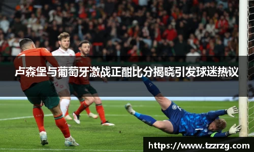 卢森堡与葡萄牙激战正酣比分揭晓引发球迷热议